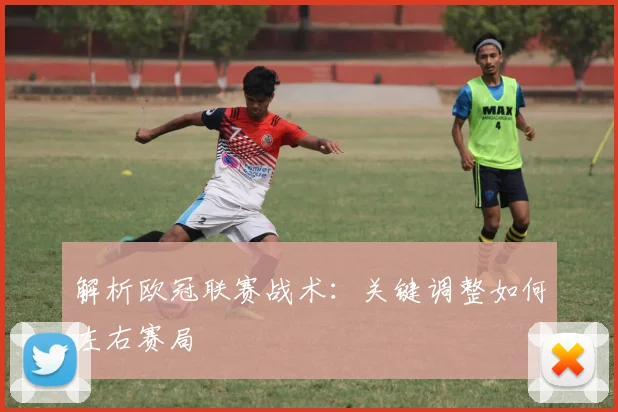 解析欧冠联赛战术：关键调整如何左右赛局