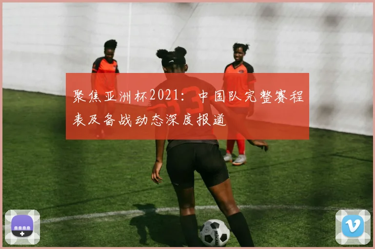 聚焦亚洲杯2021：中国队完整赛程表及备战动态深度报道