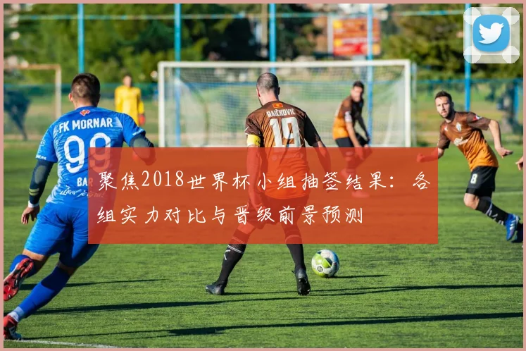聚焦2018世界杯小组抽签结果：各组实力对比与晋级前景预测