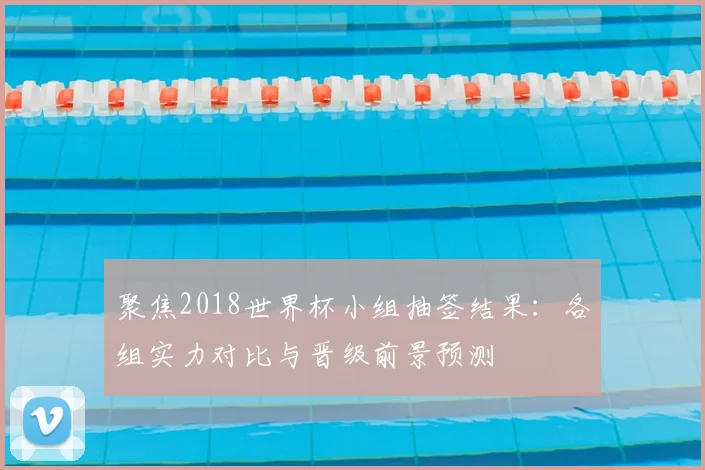 聚焦2018世界杯小组抽签结果：各组实力对比与晋级前景预测