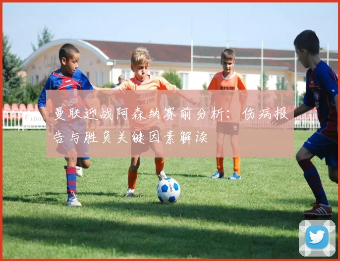曼联迎战阿森纳赛前分析：伤病报告与胜负关键因素解读