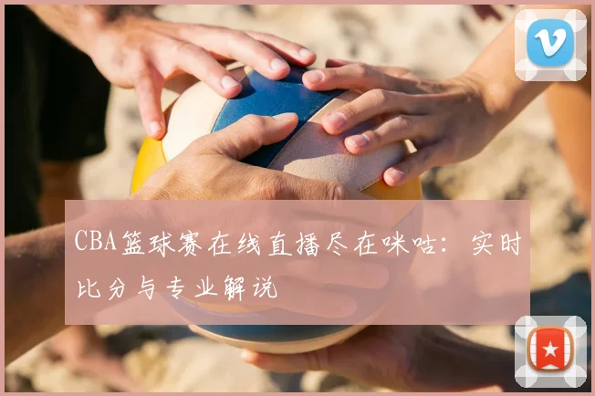 CBA篮球赛在线直播尽在咪咕：实时比分与专业解说