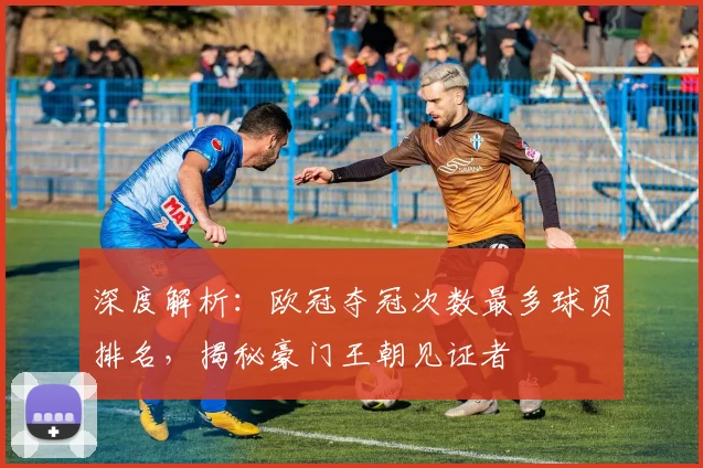 深度解析：欧冠夺冠次数最多球员排名，揭秘豪门王朝见证者