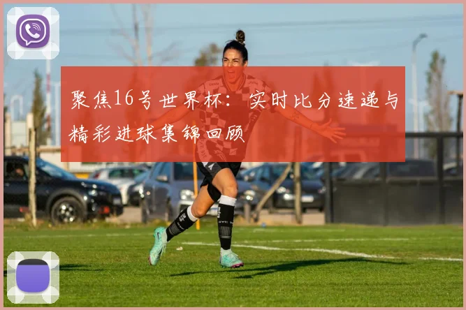 聚焦16号世界杯：实时比分速递与精彩进球集锦回顾