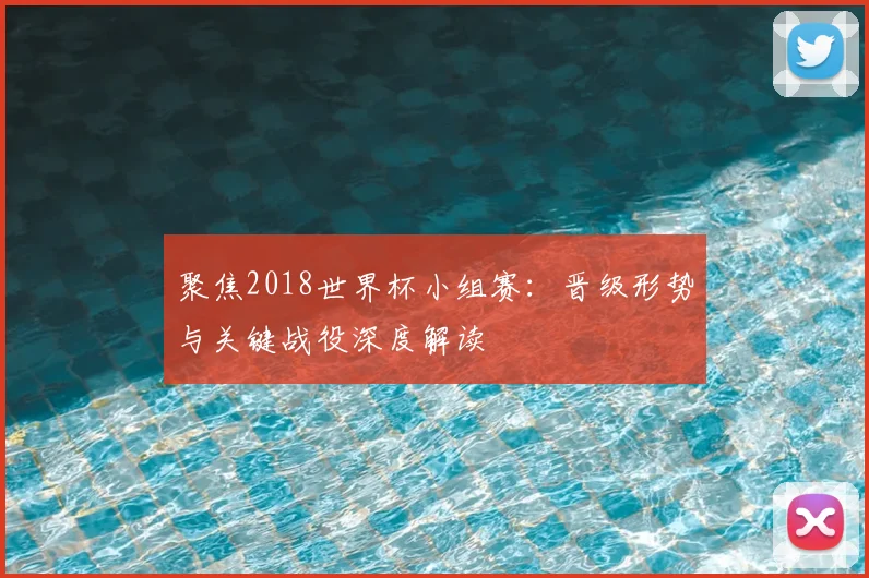 聚焦2018世界杯小组赛：晋级形势与关键战役深度解读
