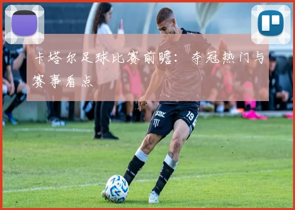 卡塔尔足球比赛前瞻：夺冠热门与赛事看点