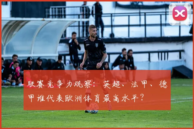 联赛竞争力观察：英超、法甲、德甲谁代表欧洲体育最高水平？