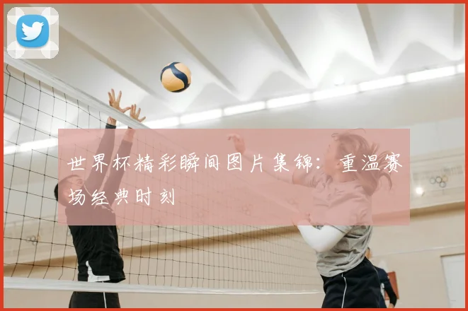 世界杯精彩瞬间图片集锦：重温赛场经典时刻