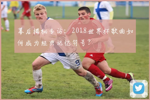 幕后揭秘专访：2018世界杯歌曲如何成为经典记忆符号？