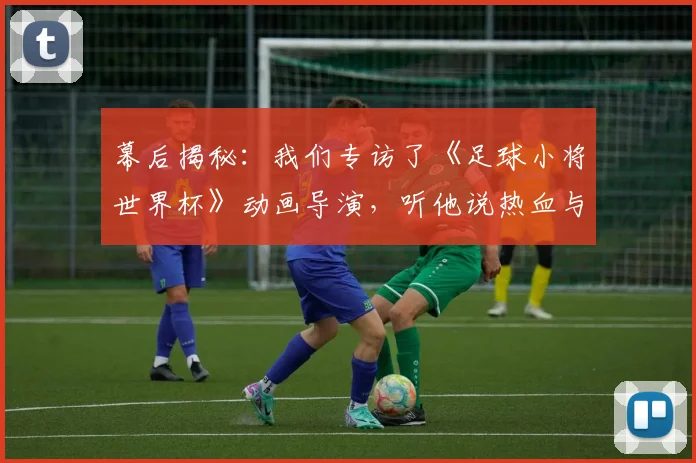 幕后揭秘：我们专访了《足球小将世界杯》动画导演，听他说热血与梦想