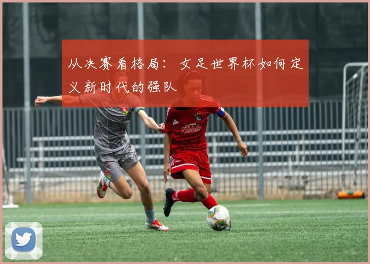 从决赛看格局:女足世界杯如何定义新时代的强队
