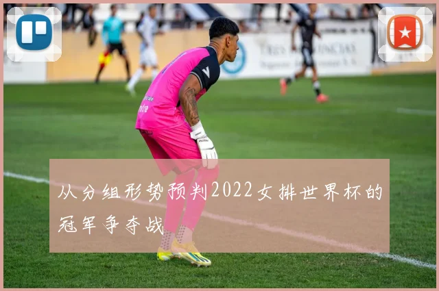 从分组形势预判2022女排世界杯的冠军争夺战