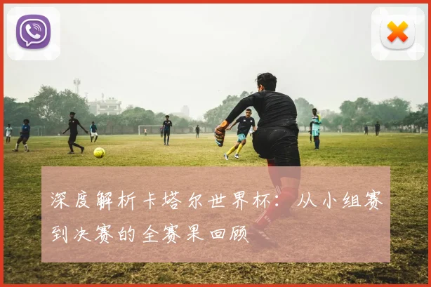 深度解析卡塔尔世界杯：从小组赛到决赛的全赛果回顾