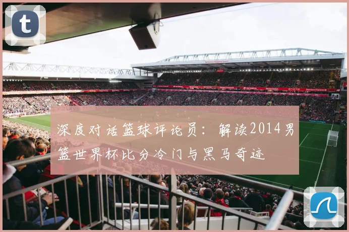 深度对话篮球评论员：解读2014男篮世界杯比分冷门与黑马奇迹