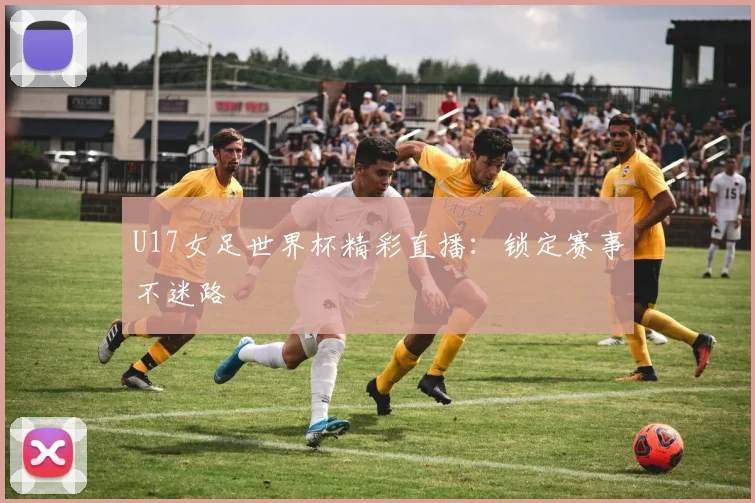 U17女足世界杯精彩直播：锁定赛事不迷路