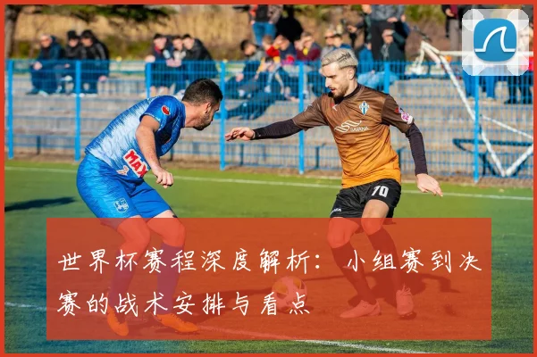 世界杯赛程深度解析：小组赛到决赛的战术安排与看点