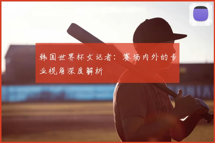 韩国世界杯女记者：赛场内外的专业视角深度解析