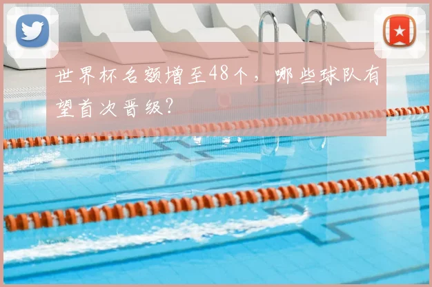 世界杯名额增至48个，哪些球队有望首次晋级？