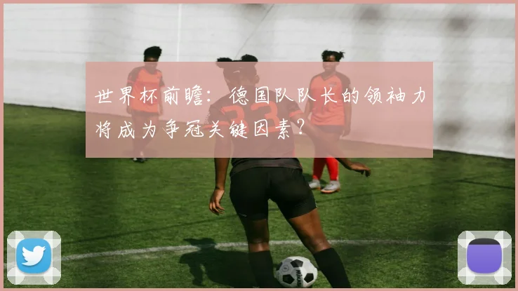世界杯前瞻：德国队队长的领袖力将成为争冠关键因素？