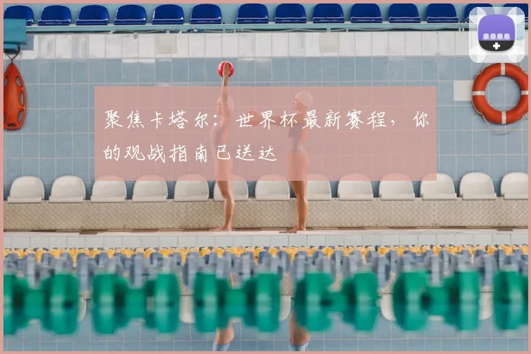 聚焦卡塔尔：世界杯最新赛程，你的观战指南已送达