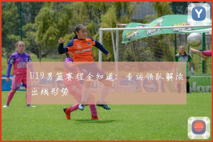 U19男篮赛程全知道：专访领队解读出线形势
