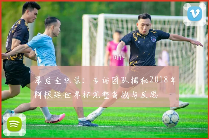 幕后全记录：专访团队揭秘2018年阿根廷世界杯完整备战与反思