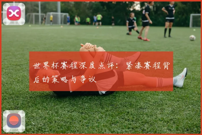 世界杯赛程深度点评：紧凑赛程背后的策略与争议