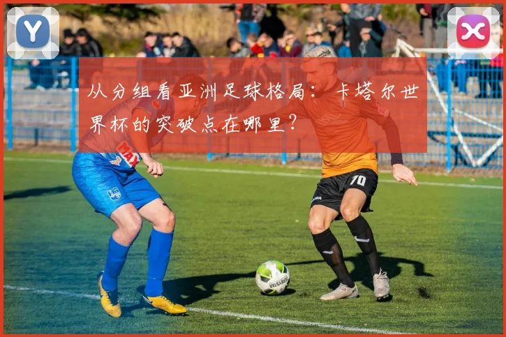 从分组看亚洲足球格局：卡塔尔世界杯的突破点在哪里？