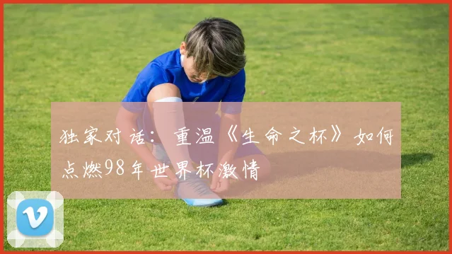 独家对话：重温《生命之杯》如何点燃98年世界杯激情