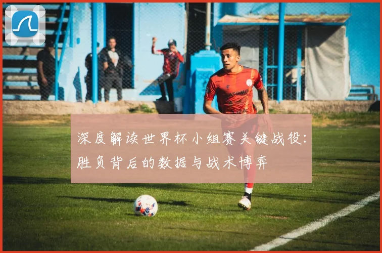 深度解读世界杯小组赛关键战役:胜负背后的数据与战术博弈