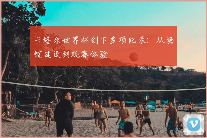 卡塔尔世界杯创下多项纪录：从场馆建设到观赛体验
