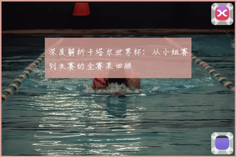 深度解析卡塔尔世界杯：从小组赛到决赛的全赛果回顾