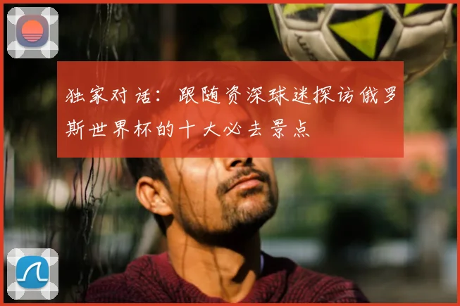 独家对话:跟随资深球迷探访俄罗斯世界杯的十大必去景点