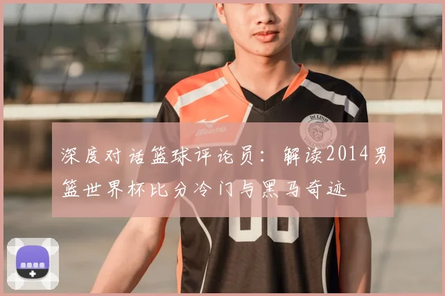深度对话篮球评论员：解读2014男篮世界杯比分冷门与黑马奇迹