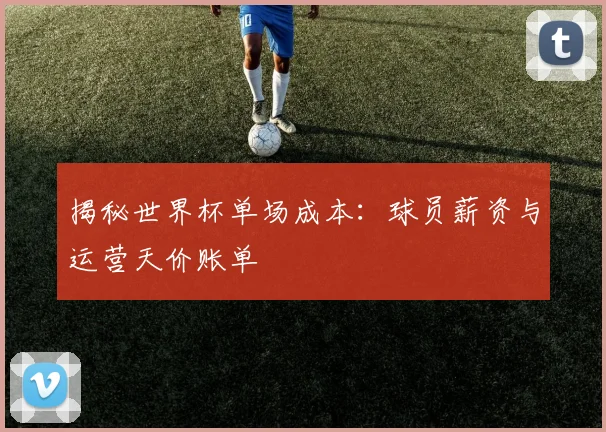 揭秘世界杯单场成本：球员薪资与运营天价账单